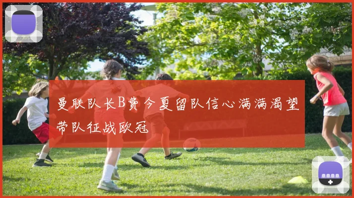 曼联队长B费今夏留队信心满满渴望带队征战欧冠