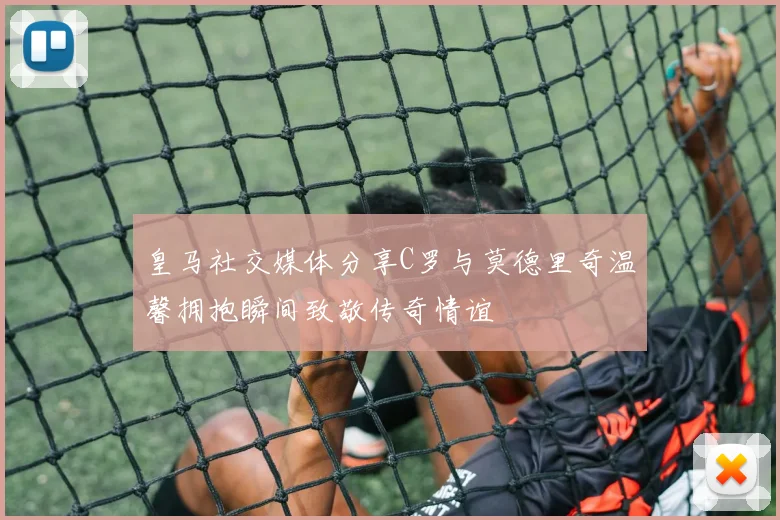 皇马社交媒体分享C罗与莫德里奇温馨拥抱瞬间致敬传奇情谊