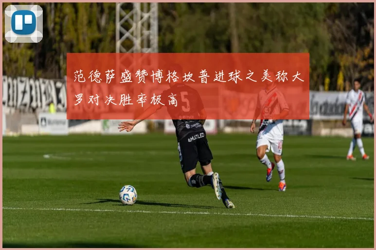 范德萨盛赞博格坎普进球之美称大罗对决胜率极高