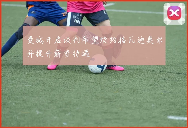 曼城开启谈判希望续约格瓦迪奥尔并提升薪资待遇