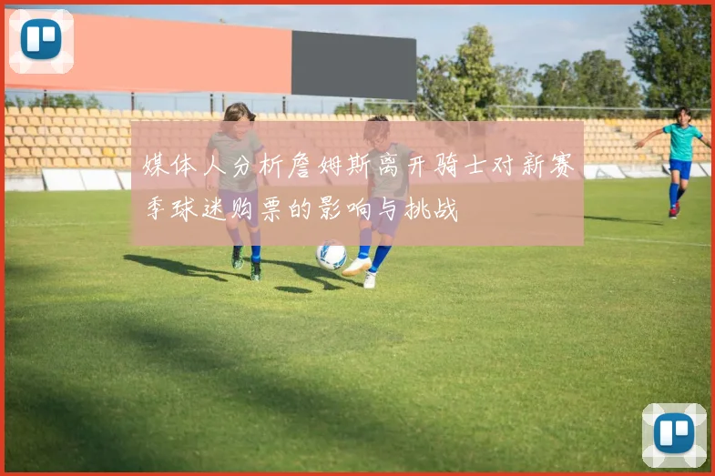 媒体人分析詹姆斯离开骑士对新赛季球迷购票的影响与挑战