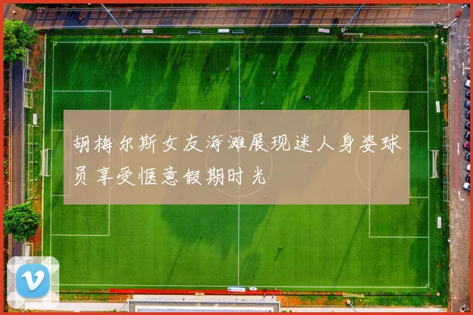 胡梅尔斯女友海滩展现迷人身姿球员享受惬意假期时光