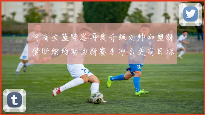 河南女篮阵容再度升级刘帅加盟孙梦昕续约助力新赛季冲击更高目标