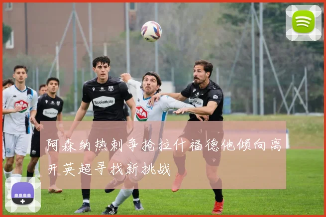 阿森纳热刺争抢拉什福德他倾向离开英超寻找新挑战