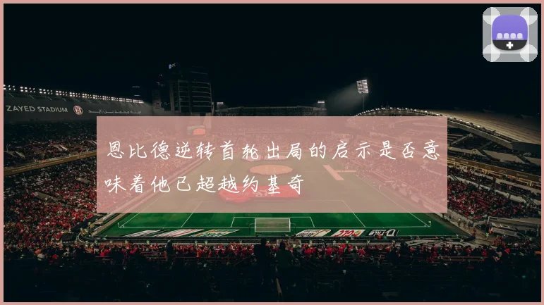 恩比德逆转首轮出局的启示是否意味着他已超越约基奇