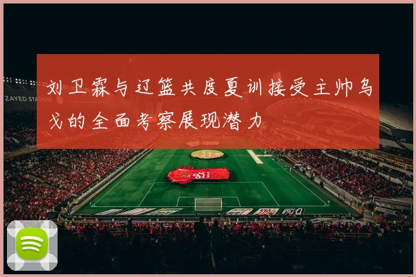 刘卫霖与辽篮共度夏训接受主帅乌戈的全面考察展现潜力