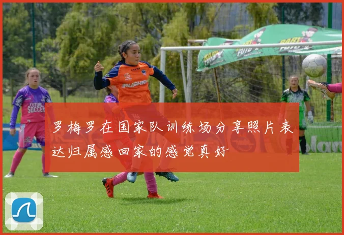 罗梅罗在国家队训练场分享照片表达归属感回家的感觉真好