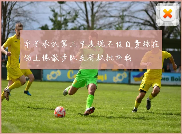 华子承认第三节表现不佳自责称在场上像散步队友有权批评我
