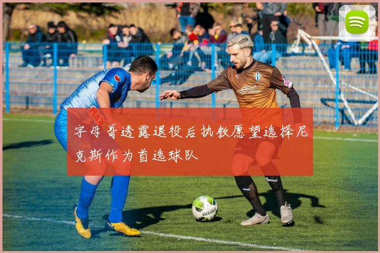 字母哥透露退役后执教愿望选择尼克斯作为首选球队