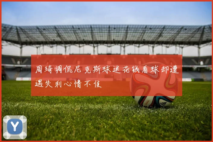 周琦调侃尼克斯球迷花钱看球却遭遇失利心情不佳