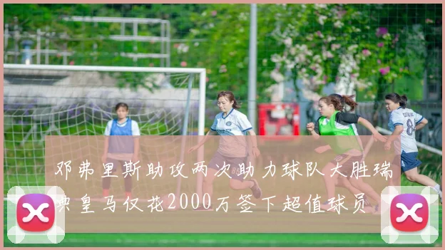 邓弗里斯助攻两次助力球队大胜瑞典皇马仅花2000万签下超值球员