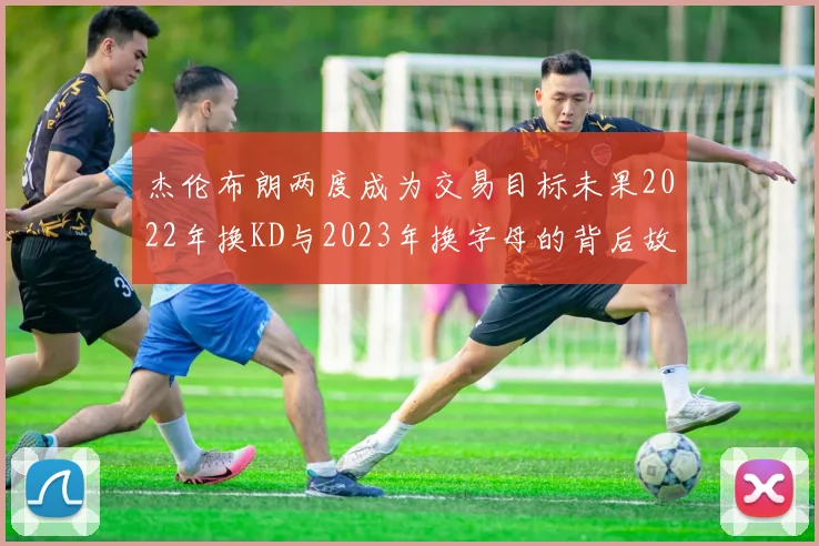 杰伦布朗两度成为交易目标未果2022年换KD与2023年换字母的背后故事
