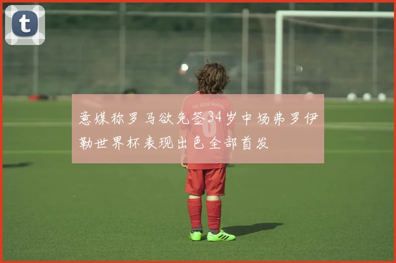 意媒称罗马欲免签34岁中场弗罗伊勒世界杯表现出色全部首发