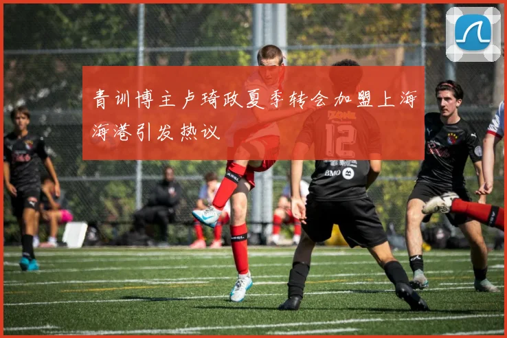 青训博主卢琦政夏季转会加盟上海海港引发热议