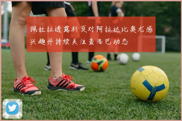 佩杜拉透露科莫对阿拉达比奥尤感兴趣并持续关注查洛巴动态