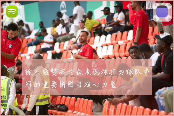 徐杰盛赞布伦森表现称其为球队夺冠的重要拼图与核心力量