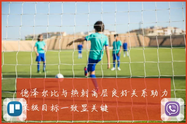 德泽尔比与热刺高层良好关系助力保级目标一致显关键
