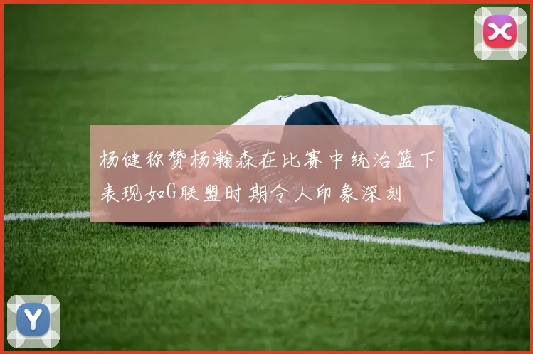 杨健称赞杨瀚森在比赛中统治篮下表现如G联盟时期令人印象深刻