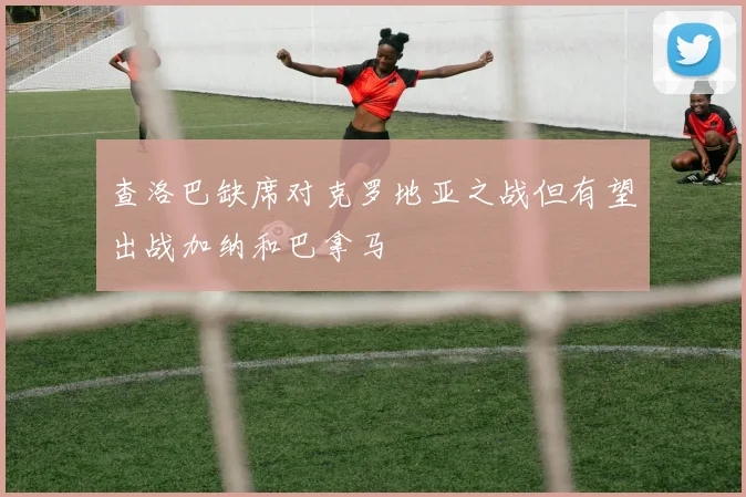 查洛巴缺席对克罗地亚之战但有望出战加纳和巴拿马