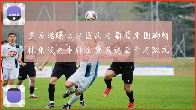 罗马诺曝吉达国民与葡萄牙国脚特林康谈判中转会费或达五千万欧元