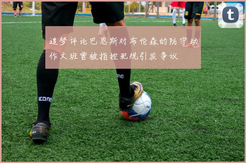 追梦评论巴恩斯对布伦森的防守动作文班曾被指控犯规引发争议