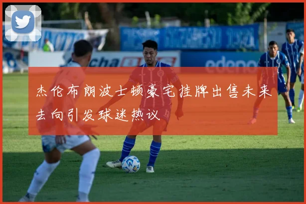 杰伦布朗波士顿豪宅挂牌出售未来去向引发球迷热议