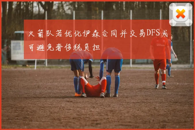 火箭队若优化伊森合同并交易DFS或可避免奢侈税负担