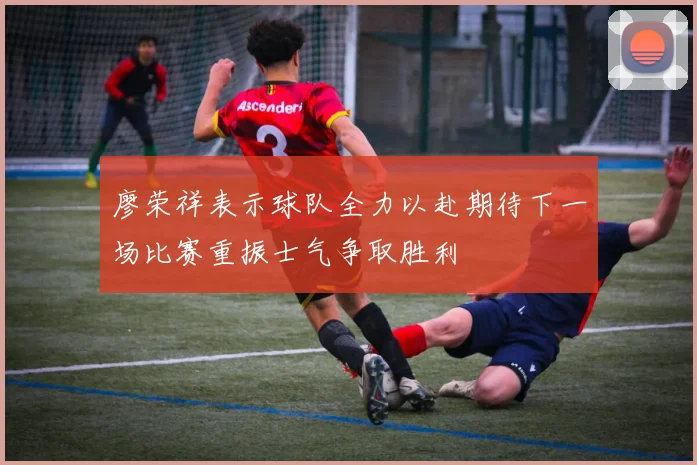廖荣祥表示球队全力以赴期待下一场比赛重振士气争取胜利