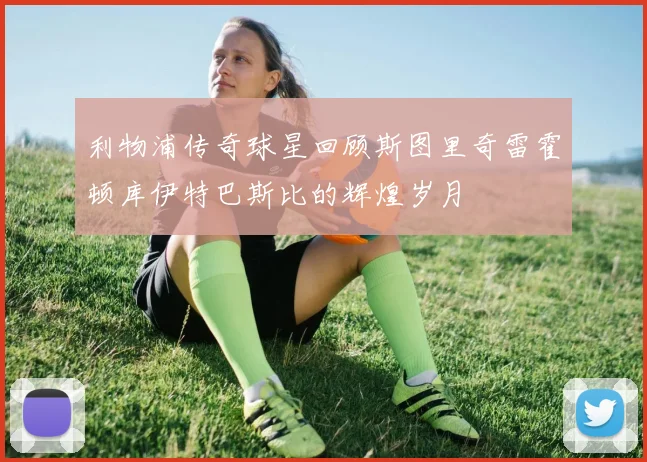 利物浦传奇球星回顾斯图里奇雷霍顿库伊特巴斯比的辉煌岁月