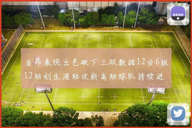 吉昂表现出色砍下三双数据12分6板12助创生涯助攻新高助球队持续进步