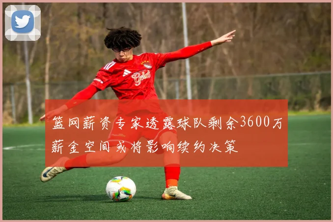 篮网薪资专家透露球队剩余3600万薪金空间或将影响续约决策