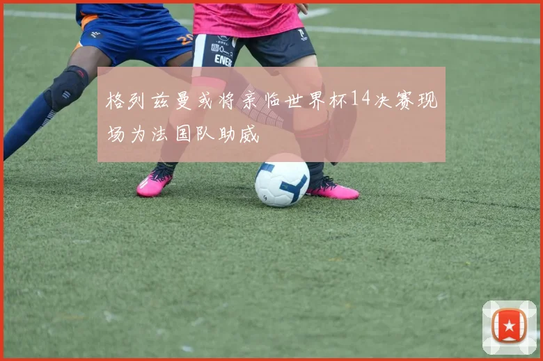 格列兹曼或将亲临世界杯14决赛现场为法国队助威