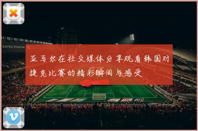 亚马尔在社交媒体分享观看韩国对捷克比赛的精彩瞬间与感受