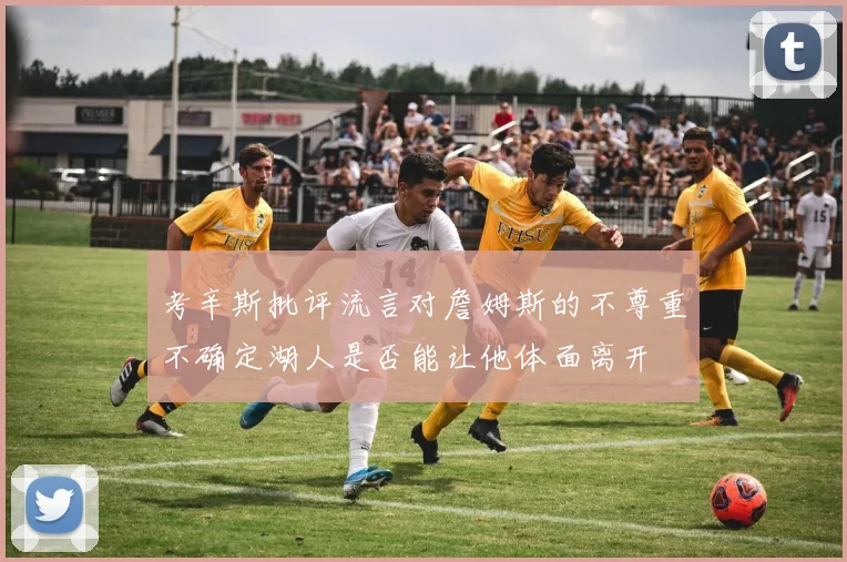 考辛斯批评流言对詹姆斯的不尊重不确定湖人是否能让他体面离开