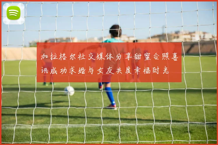 加拉格尔社交媒体分享甜蜜合照喜讯成功求婚与女友共度幸福时光