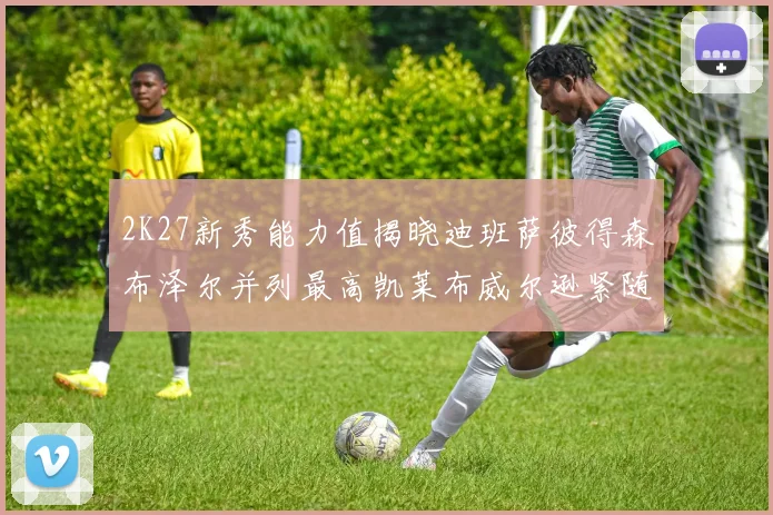 2K27新秀能力值揭晓迪班萨彼得森布泽尔并列最高凯莱布威尔逊紧随其后
