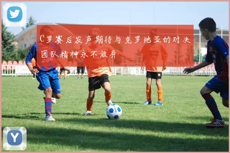 C罗赛后发声期待与克罗地亚的对决团队精神永不放弃