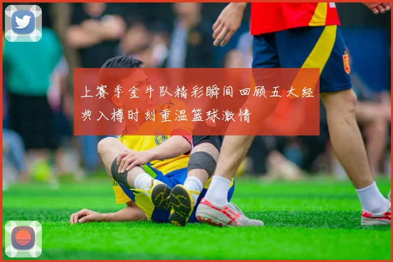 上赛季金牛队精彩瞬间回顾五大经典入樽时刻重温篮球激情