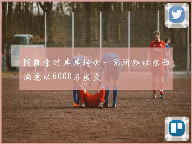 阿隆索对库库转会一无所知切尔西满意以6000万成交